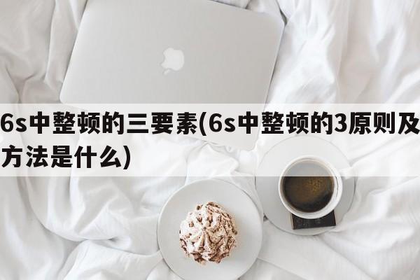 6s中整顿的三要素(6s中整顿的3原则及方法是什么)