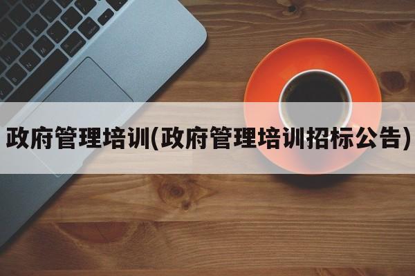 政府管理培训(政府管理培训招标公告)